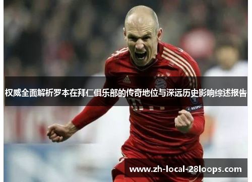 权威全面解析罗本在拜仁俱乐部的传奇地位与深远历史影响综述报告