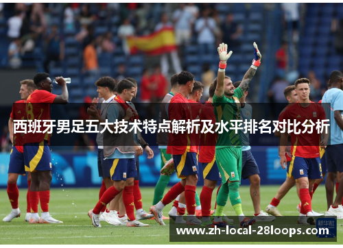 西班牙男足五大技术特点解析及水平排名对比分析 西班牙男足五大技术特点解析及水平排名对比分析