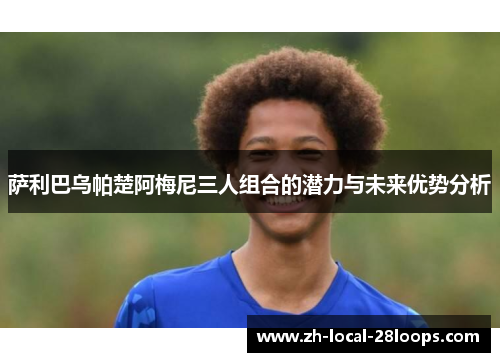 萨利巴乌帕楚阿梅尼三人组合的潜力与未来优势分析 萨利巴乌帕楚阿梅尼三人组合的潜力与未来优势分析