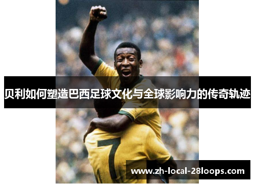 贝利如何塑造巴西足球文化与全球影响力的传奇轨迹
