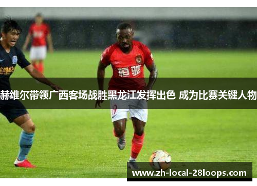 赫维尔带领广西客场战胜黑龙江发挥出色 成为比赛关键人物