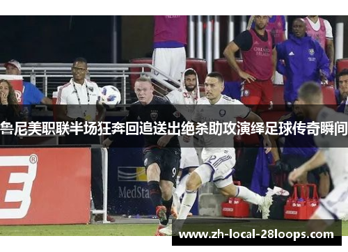鲁尼美职联半场狂奔回追送出绝杀助攻演绎足球传奇瞬间 鲁尼美职联半场狂奔回追送出绝杀助攻演绎足球传奇瞬间