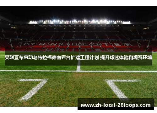 曼联宣布启动老特拉福德南看台扩建工程计划 提升球迷体验和观赛环境 曼联宣布启动老特拉福德南看台扩建工程计划 提升球迷体验和观赛环境
